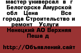 мастер универсал  в  г.Белогорске Амурской обл › Цена ­ 3 000 - Все города Строительство и ремонт » Услуги   . Ненецкий АО,Верхняя Пеша д.
